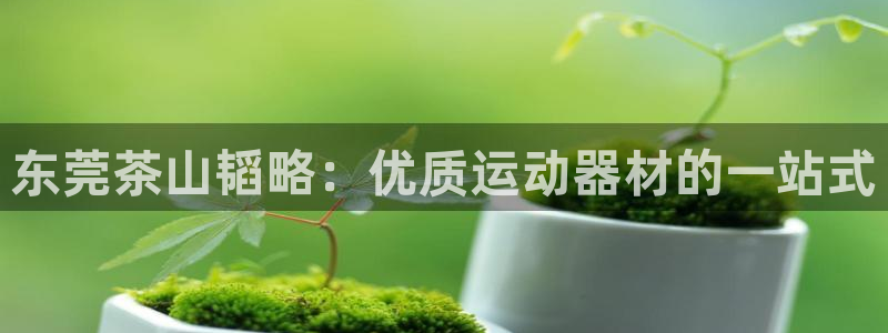 意昂体育3平台注册要钱吗是真的吗：东莞茶山韬略：优质